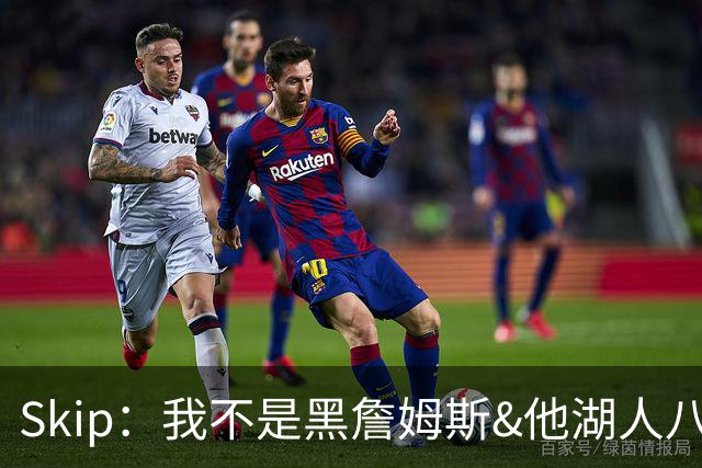 Skip：我不是黑詹姆斯&他湖人八年表现平庸 我最多只能给他打C